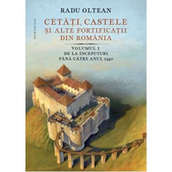 Cetati, castele si alte fortificatii din Romania. Volumul I. De la inceputuri pana catre anul 1540 - Radu Olteanu